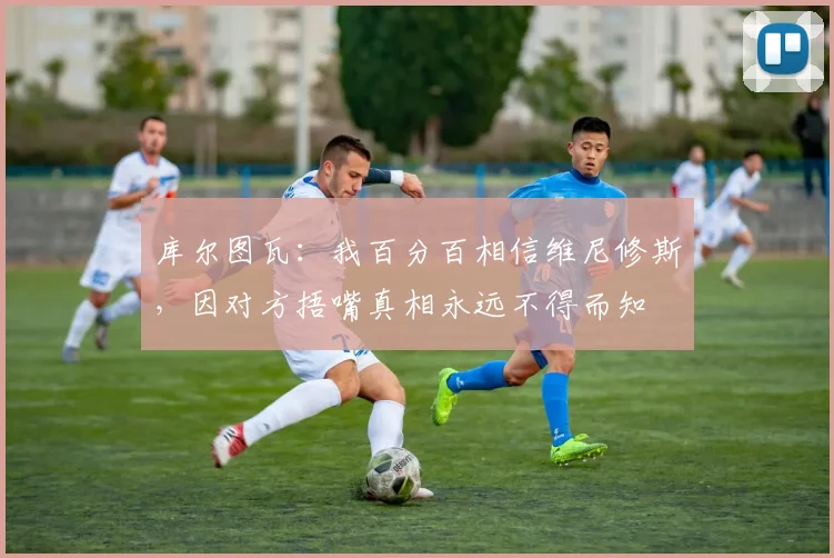 库尔图瓦：我百分百相信维尼修斯，因对方捂嘴真相永远不得而知