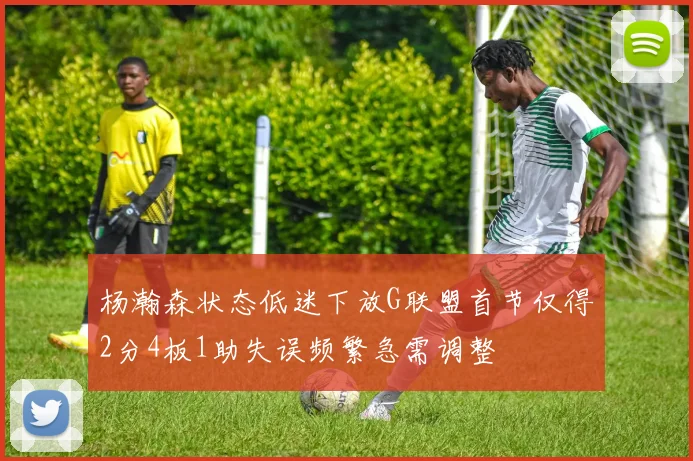 杨瀚森状态低迷下放G联盟首节仅得2分4板1助失误频繁急需调整