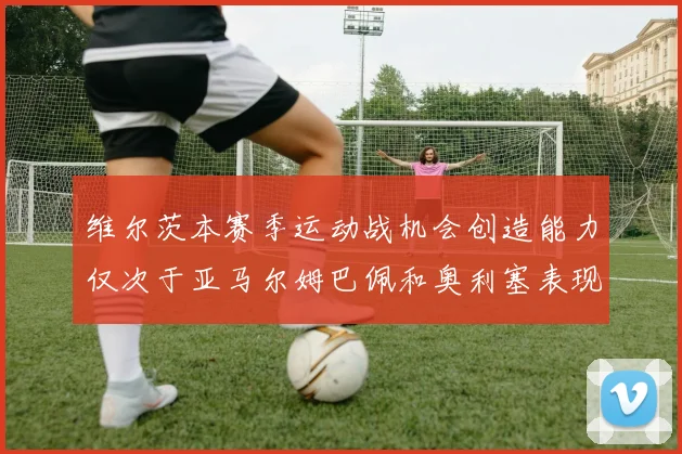 维尔茨本赛季运动战机会创造能力仅次于亚马尔姆巴佩和奥利塞表现突出