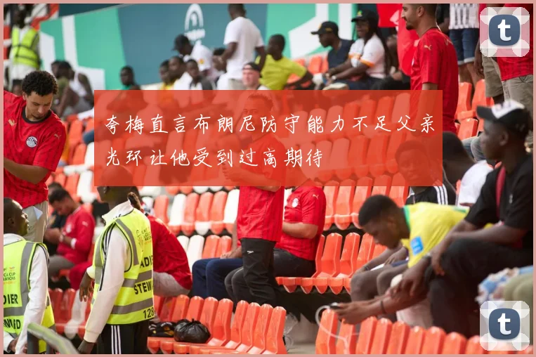 夸梅直言布朗尼防守能力不足父亲光环让他受到过高期待