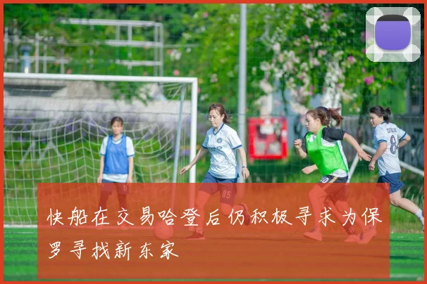 快船在交易哈登后仍积极寻求为保罗寻找新东家