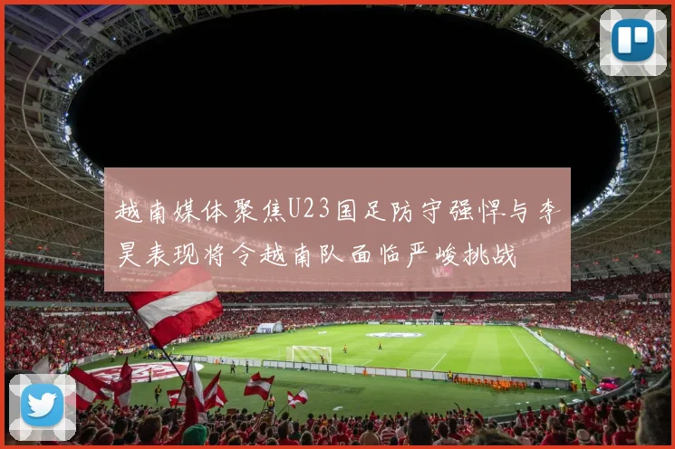 越南媒体聚焦U23国足防守强悍与李昊表现将令越南队面临严峻挑战