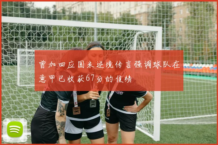 曾加回应国米逆境传言强调球队在意甲已收获67分的佳绩