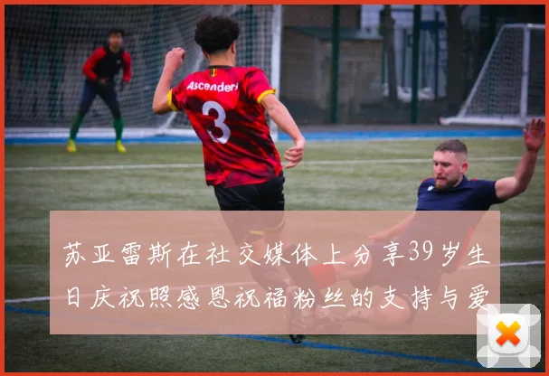 苏亚雷斯在社交媒体上分享39岁生日庆祝照感恩祝福粉丝的支持与爱护