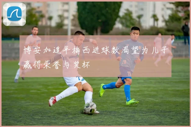 博安加追平梅西进球数渴望为儿子赢得荣誉与奖杯