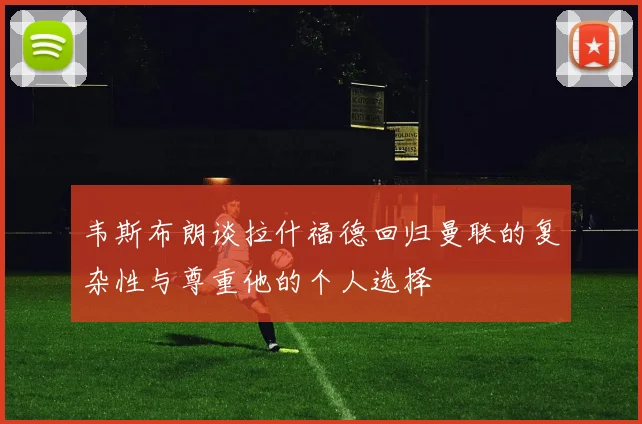韦斯布朗谈拉什福德回归曼联的复杂性与尊重他的个人选择