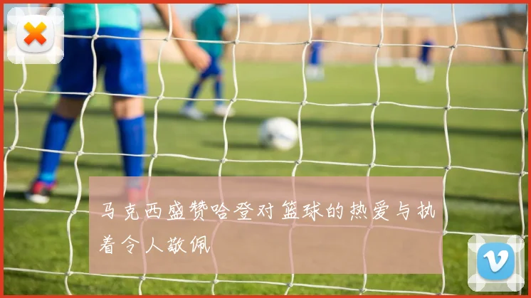马克西盛赞哈登对篮球的热爱与执着令人敬佩
