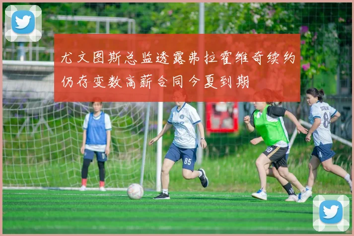 尤文图斯总监透露弗拉霍维奇续约仍存变数高薪合同今夏到期